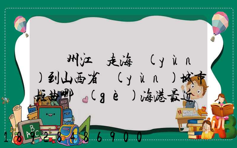 從廣州江門走海運(yùn)到山西省運(yùn)城市垣曲哪個(gè)海港最近。